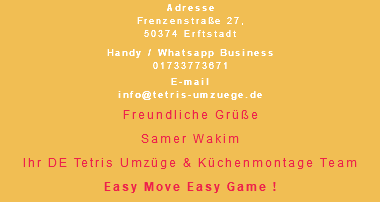 Adresse Frenzenstraße 27, 50374 Erftstadt Handy / Whatsapp Business 01733773671 E-mail info@tetris-umzuege.de Freundliche Grüße Samer Wakim Ihr DE Tetris Umzüge & Küchenmontage Team Easy Move Easy Game !