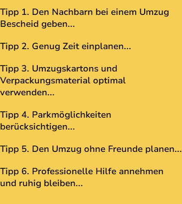 Tipp 1. Den Nachbarn bei einem Umzug Bescheid geben... Tipp 2. Genug Zeit einplanen... Tipp 3. Umzugskartons und Verpackungsmaterial optimal verwenden... Tipp 4. Parkmöglichkeiten berücksichtigen... Tipp 5. Den Umzug ohne Freunde planen... Tipp 6. Professionelle Hilfe annehmen und ruhig bleiben...